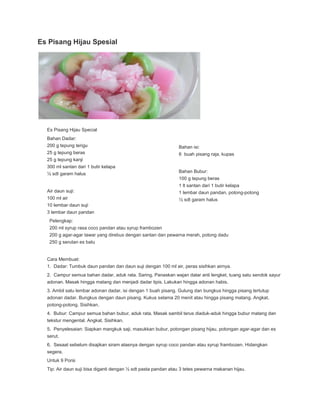 Es Pisang Hijau Spesial

Es Pisang Hijau Special
Bahan Dadar:
200 g tepung terigu
25 g tepung beras
25 g tepung kanji
300 ml santan dari 1 butir kelapa
½ sdt garam halus

Bahan isi:
6 buah pisang raja, kupas

Bahan Bubur:
100 g tepung beras

Air daun suji:

1 lt santan dari 1 butir kelapa
1 lembar daun pandan, potong-potong

100 ml air
10 lembar daun suji

½ sdt garam halus

3 lembar daun pandan
Pelengkap:
200 ml syrup rasa coco pandan atau syrup frambozen
200 g agar-agar tawar yang direbus dengan santan dan pewarna merah, potong dadu
250 g serutan es batu

Cara Membuat:
1. Dadar: Tumbuk daun pandan dan daun suji dengan 100 ml air, peras sisihkan airnya.
2. Campur semua bahan dadar, aduk rata. Saring. Panaskan wajan datar anti lengket, tuang satu sendok sayur
adonan. Masak hingga matang dan menjadi dadar tipis. Lakukan hingga adonan habis.
3. Ambil satu lembar adonan dadar, isi dengan 1 buah pisang. Gulung dan bungkus hingga pisang tertutup
adonan dadar. Bungkus dengan daun pisang. Kukus selama 20 menit atau hingga pisang matang. Angkat,
potong-potong. Sisihkan.
4. Bubur: Campur semua bahan bubur, aduk rata. Masak sambil terus diaduk-aduk hingga bubur matang dan
tekstur mengental. Angkat. Sisihkan.
5. Penyelesaian: Siapkan mangkuk saji, masukkan bubur, potongan pisang hijau, potongan agar-agar dan es
serut.
6. Sesaat sebelum disajikan siram atasnya dengan syrup coco pandan atau syrup frambozen. Hidangkan
segera.
Untuk 9 Porsi
Tip: Air daun suji bisa diganti dengan ½ sdt pasta pandan atau 3 tetes pewarna makanan hijau.

 