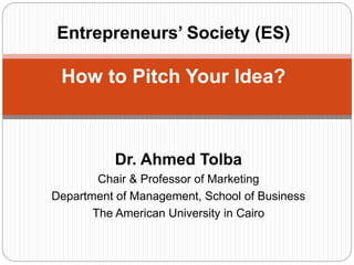 Dr. Ahmed Tolba
Chair & Professor of Marketing
Department of Management, School of Business
The American University in Cairo
Entrepreneurs’ Society (ES)
How to Pitch Your Idea?
 