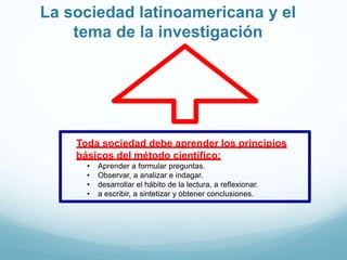 La sociedad latinoamericana y el
tema de la investigación
Toda sociedad debe aprender los principios
básicos del método científico:
• Aprender a formular preguntas.
• Observar, a analizar e indagar.
• desarrollar el hábito de la lectura, a reflexionar.
• a escribir, a sintetizar y obtener conclusiones.
 