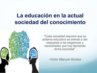La educación en la actual
sociedad del conocimiento
“Cada sociedad requiere que su
sistema educativo se oriente a dar
respuesta a las exigencias y
necesidades que hoy demanda
dicha sociedad”
-Víctor Manuel Gómez
 