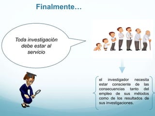 Finalmente…
el investigador necesita
estar consciente de las
consecuencias tanto del
empleo de sus métodos
como de los resultados de
sus investigaciones.
Toda investigación
debe estar al
servicio
 