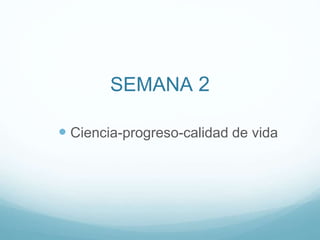 SEMANA 2
 Ciencia-progreso-calidad de vida
 