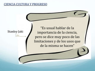 dice
CIENCIA CULTURA Y PROGRESO
“Es usual hablar de la
importancia de la ciencia,
pero se dice muy poco de las
limitaciones y de los usos que
de la misma se hacen”
Stanley Jaki
 