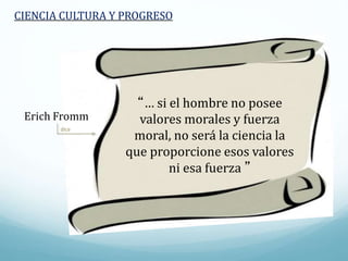 dice
CIENCIA CULTURA Y PROGRESO
“… si el hombre no posee
valores morales y fuerza
moral, no será la ciencia la
que proporcione esos valores
ni esa fuerza ”
Erich Fromm
 