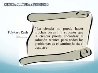 dice
CIENCIA CULTURA Y PROGRESO
“ La ciencia no puede hacer
muchas cosas […] suponer que
la ciencia puede encontrar la
solución técnica para todos los
problemas es el camino hacia el
desastre ”
Polykarp Kush
 