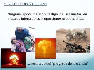 Ninguna época ha sido testigo de asesinatos en
masa de inigualables proporciones proporciones.
… resultado del “progreso de la ciencia”
CIENCIA CULTURA Y PROGRESO
 