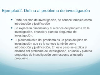 Ejemplo#2: Defina al problema de investigación
 Parte del plan de investigación, se conoce también como
introducción y justificación
 Se explica la dimensión y el alcance del problema de la
investigación, enuncia y plantea preguntas de
investigación.
 El planteamiento del problema es un paso del plan de
investigación que se lo conoce también como
introducción y justificación. En este paso se explica el
alcance del problema de investigación, enuncia y plantea
preguntas de investigación con respecto al estudio
propuesto
 
