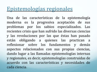 Epistemologías regionales
Una de las características de la epistemología
moderna es la progresiva aceptación de sus
problemas por los sabios especializados. Las
recientes crisis que han sufrido las diversas ciencias
y las revoluciones por las que éstas han pasado
están obligando a quienes las practican a
reflexionar sobre los fundamentos y demás
aspectos relacionados con sus propias ciencias,
dando lugar a las llamadas epistemologías internas
y regionales, es decir, epistemologías construidas de
acuerdo con las características y necesidades de
cada ciencia.
 
