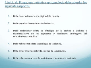 A juicio de Bunge, una auténtica epistemología debe abordar los
siguientes aspectos:
1. Debe hacer referencia a la lógica de la ciencia.
2. Debe estudiar la semántica de la ciencia.
3. Debe reflexionar sobre la ontología de la ciencia o análisis y
sistematización de los supuestos y resultados ontológicos del
conocimiento científico.
4. Debe reflexionar sobre la axiología de la ciencia.
5. Debe tener criterios sobre la estética de las ciencias.
6. Debe reflexionar acerca de los intereses que mueven la ciencia.
 