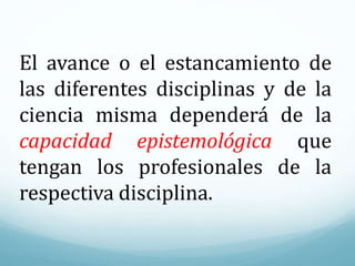 El avance o el estancamiento de
las diferentes disciplinas y de la
ciencia misma dependerá de la
capacidad epistemológica que
tengan los profesionales de la
respectiva disciplina.
 