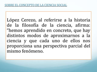 López Cerezo, al referirse a la historia
de la filosofía de la ciencia, afirma:
“hemos aprendido en concreto, que hay
distintos modos de aproximarnos a la
ciencia y que cada uno de ellos nos
proporciona una perspectiva parcial del
mismo fenómeno.
SOBRE EL CONCEPTO DE LA CIENCIA SOCIAL
 