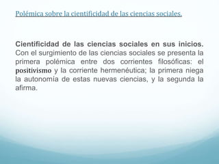 Polémica sobre la cientificidad de las ciencias sociales.
Cientificidad de las ciencias sociales en sus inicios.
Con el surgimiento de las ciencias sociales se presenta la
primera polémica entre dos corrientes filosóficas: el
positivismo y la corriente hermenéutica; la primera niega
la autonomía de estas nuevas ciencias, y la segunda la
afirma.
 