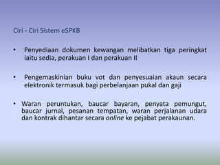 Ciri - Ciri Sistem eSPKB
• Penyediaan dokumen kewangan melibatkan tiga peringkat
iaitu sedia, perakuan I dan perakuan II
• Pengemaskinian buku vot dan penyesuaian akaun secara
elektronik termasuk bagi perbelanjaan pukal dan gaji
• Waran peruntukan, baucar bayaran, penyata pemungut,
baucar jurnal, pesanan tempatan, waran perjalanan udara
dan kontrak dihantar secara online ke pejabat perakaunan.
 