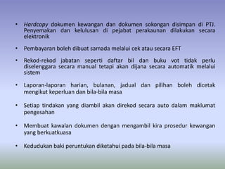 • Hardcopy dokumen kewangan dan dokumen sokongan disimpan di PTJ.
Penyemakan dan kelulusan di pejabat perakaunan dilakukan secara
elektronik
• Pembayaran boleh dibuat samada melalui cek atau secara EFT
• Rekod-rekod jabatan seperti daftar bil dan buku vot tidak perlu
diselenggara secara manual tetapi akan dijana secara automatik melalui
sistem
• Laporan-laporan harian, bulanan, jadual dan pilihan boleh dicetak
mengikut keperluan dan bila-bila masa
• Setiap tindakan yang diambil akan direkod secara auto dalam maklumat
pengesahan
• Membuat kawalan dokumen dengan mengambil kira prosedur kewangan
yang berkuatkuasa
• Kedudukan baki peruntukan diketahui pada bila-bila masa
 