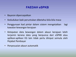 • Bayaran dipercepatkan
• Kedudukan baki peruntukan diketahui bila-bila masa
• Penggunaan kad pintar dalam sistem mengetatkan lagi
kawalan kewangan kerajaan
• Ketepatan data kewangan dalam akaun kerajaan lebih
terjamin kerana data yang berpunca dari eSPKB atau
aplikasi-aplikasi EG lain tidak perlu diinput semula oleh
Pejabat Pembayar
• Penyesuaian akaun automatik
FAEDAH eSPKB
 
