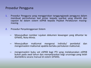 Prosedur Pengguna
1. Prosedur Pengguna yang menggariskan tanggungjawab pengguna dalam
membuat permohonan kad pintar kepada syarikat yang dilantik dan
capaian ke dalam sistem eSPKB kepada Pejabat Perakaunan masing-
masing.
2. Prosedur Penyelenggaraan Sistem
– Mewujudkan nombor rujukan dokumen kewangan yang dihantar ke
GFMAS, Nota Minta.
– Mewujudkan maklumat mengenai individu/ pembekal dan
mengemaskini maklumat apabila berlaku pertukaran maklumat.
– mengemaskini buku vot eSPKB bagi PTJ yang melaksanakan eSPKB
bukan pada awal tahun dan menyelaraskan bagi urusniaga yang telah
diambilkira secara manual di sistem GFMAS.
 