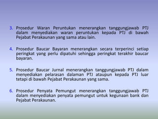 3. Prosedur Waran Peruntukan menerangkan tanggungjawab PTJ
dalam menyediakan waran peruntukan kepada PTJ di bawah
Pejabat Perakaunan yang sama atau lain.
4. Prosedur Baucar Bayaran menerangkan secara terperinci setiap
peringkat yang perlu dipatuhi sehingga peringkat terakhir baucar
bayaran.
5. Prosedur Baucar Jurnal menerangkan tanggungjawab PTJ dalam
menyediakan pelarasan dalaman PTJ ataupun kepada PTJ luar
tetapi di bawah Pejabat Perakaunan yang sama.
6. Prosedur Penyata Pemungut menerangkan tanggungjawab PTJ
dalam menyediakan penyata pemungut untuk kegunaan bank dan
Pejabat Perakaunan.
 