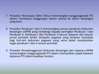 7. Prosedur Penutupan Akhir Tahun menerangkan tanggungjawab PTJ
dalam membawa tanggungan belum selesai ke tahun kewangan
yang baru.
8. Prosedur Perakuan I dan II menerangkan proses perakuan dokumen
kewangan eSPKB yang terbahagi kepada peringkat Perakuan I dan
Perakuan II. Perakuan I dan Perakuan II baucar bayaran dan baucar
jurnal perlulah terdiri daripada pegawai yang berbeza manakala
bagi lain-lain dokumen pegawai yang sama boleh menjalankan
tugas perakuan I dan II secara serentak.
9. Prosedur Penyelenggaraan Dokumen Kewangan dan Laporan eSPKB
menerangkan tanggungjawab PTJ dalam memastikan aspek kawalan
dalaman PTJ dalam keadaan teratur.
 