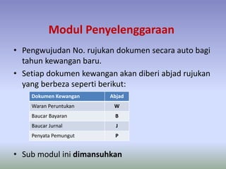 Modul Penyelenggaraan
• Pengwujudan No. rujukan dokumen secara auto bagi
tahun kewangan baru.
• Setiap dokumen kewangan akan diberi abjad rujukan
yang berbeza seperti berikut:
• Sub modul ini dimansuhkan
Dokumen Kewangan Abjad
Waran Peruntukan W
Baucar Bayaran B
Baucar Jurnal J
Penyata Pemungut P
 