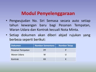 Modul Penyelenggaraan
• Pengwujudan No. Siri Semasa secara auto setiap
tahun kewangan baru bagi Pesanan Tempatan,
Waran Udara dan Kontrak kecuali Nota Minta.
• Setiap dokumen akan diberi abjad rujukan yang
berbeza seperti berikut:
Dokumen Nombor Sementara Nombor Tetap
Pesanan Tempatan PP P
Waran Udara W U
Kontrak KK K
 
