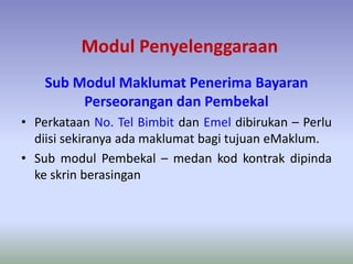 Modul Penyelenggaraan
Sub Modul Maklumat Penerima Bayaran
Perseorangan dan Pembekal
• Perkataan No. Tel Bimbit dan Emel dibirukan – Perlu
diisi sekiranya ada maklumat bagi tujuan eMaklum.
• Sub modul Pembekal – medan kod kontrak dipinda
ke skrin berasingan
 