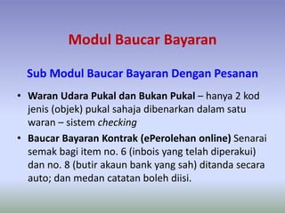 Modul Baucar Bayaran
Sub Modul Baucar Bayaran Dengan Pesanan
• Waran Udara Pukal dan Bukan Pukal – hanya 2 kod
jenis (objek) pukal sahaja dibenarkan dalam satu
waran – sistem checking
• Baucar Bayaran Kontrak (ePerolehan online) Senarai
semak bagi item no. 6 (inbois yang telah diperakui)
dan no. 8 (butir akaun bank yang sah) ditanda secara
auto; dan medan catatan boleh diisi.
 