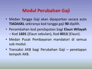 Modul Perubahan Gaji
• Medan Tangga Gaji akan dipaparkan secara auto
TIADASKL sekiranya kod tangga gaji 90 dipilih.
• Penambahan kod pendapatan bagi Elaun Wilayah
– Kod 1601 (Elaun sebulan), Kod 0013 (Elaun).
• Medan Pusat Pembayaran mandatori di semua
sub modul.
• Transaksi AKB bagi Perubahan Gaji – penetapan
tempoh AKB.
 