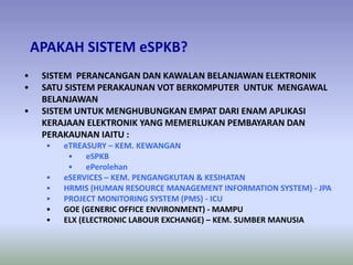 APAKAH SISTEM eSPKB?
• SISTEM PERANCANGAN DAN KAWALAN BELANJAWAN ELEKTRONIK
• SATU SISTEM PERAKAUNAN VOT BERKOMPUTER UNTUK MENGAWAL
BELANJAWAN
• SISTEM UNTUK MENGHUBUNGKAN EMPAT DARI ENAM APLIKASI
KERAJAAN ELEKTRONIK YANG MEMERLUKAN PEMBAYARAN DAN
PERAKAUNAN IAITU :
• eTREASURY – KEM. KEWANGAN
• eSPKB
• ePerolehan
• eSERVICES – KEM. PENGANGKUTAN & KESIHATAN
• HRMIS (HUMAN RESOURCE MANAGEMENT INFORMATION SYSTEM) - JPA
• PROJECT MONITORING SYSTEM (PMS) - ICU
• GOE (GENERIC OFFICE ENVIRONMENT) - MAMPU
• ELX (ELECTRONIC LABOUR EXCHANGE) – KEM. SUMBER MANUSIA
 