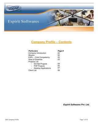 Company Profile – Contents

                       Particulars                  Page #
                       Company Introduction         02
                       Mission                      02
                       ESPL – Core Competency       02
                       Area of Expertise            03
                       Projects List
                           - Dot Net Projects       04
                           - PHP Projects           05
                           - Desktop Applications   07
                       Client List                  08




                                                         Espirit Softwares Pvt. Ltd.




ESPL Company Profile                                                      Page 1 of 10
 