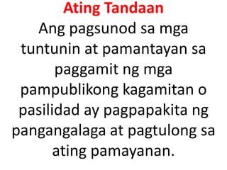 Ating Tandaan
Ang pagsunod sa mga
tuntunin at pamantayan sa
paggamit ng mga
pampublikong kagamitan o
pasilidad ay pagpapakita ng
pangangalaga at pagtulong sa
ating pamayanan.

 