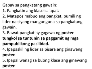 Gabay sa pangkatang gawain:
1. Pangkatin ang klase sa apat.
2. Matapos mabuo ang pangkat, pumili ng
lider na siyang mangunguna sa pangkatang
gawain.
3. Bawat pangkat ay gagawa ng poster
tungkol sa tuntunin sa paggamit ng mga
pampublikong pasilidad.
4. Ipapaskil ng lider sa pisara ang ginawang
poster.
5. Ipapaliwanag sa buong klase ang ginawang
poster.

 