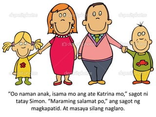 “Oo naman anak, isama mo ang ate Katrina mo,” sagot ni
tatay Simon. “Maraming salamat po,” ang sagot ng
magkapatid. At masaya silang naglaro.

 