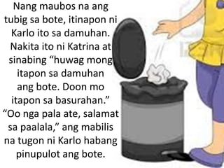 Nang maubos na ang
tubig sa bote, itinapon ni
Karlo ito sa damuhan.
Nakita ito ni Katrina at
sinabing “huwag mong
itapon sa damuhan
ang bote. Doon mo
itapon sa basurahan.”
“Oo nga pala ate, salamat
sa paalala,” ang mabilis
na tugon ni Karlo habang
pinupulot ang bote.

 