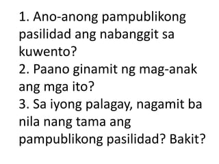 1. Ano-anong pampublikong
pasilidad ang nabanggit sa
kuwento?
2. Paano ginamit ng mag-anak
ang mga ito?
3. Sa iyong palagay, nagamit ba
nila nang tama ang
pampublikong pasilidad? Bakit?

 