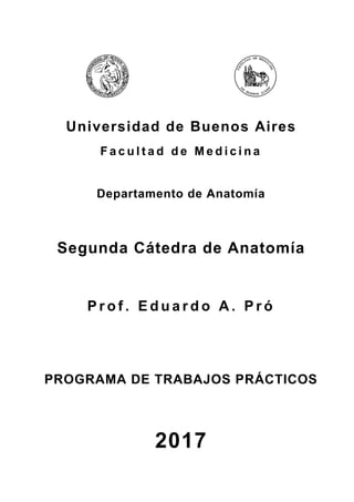 Universidad de Buenos Aires
F a c u l t a d d e M e d i c i n a
Departamento de Anatomía
Segunda Cátedra de Anatomía
P r o f . E d u a r d o A . P r ó
PROGRAMA DE TRABAJOS PRÁCTICOS
2017
 