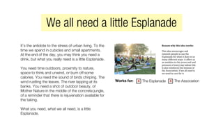 It’s the antidote to the stress of urban living. To the
time we spend in cubicles and small apartments.
At the end of the day, you may think you need a
drink, but what you really need is a little Esplanade.
You need time outdoors, proximity to nature,
space to think and unwind, or burn off some
calories. You need the sound of birds chirping. The
wind rustling the leaves. The river lapping at its
banks. You need a shot of outdoor beauty, of
Mother Nature in the middle of the concrete jungle,
of a reminder that there is rejuvenation available for
the taking.
What you need, what we all need, is a little
Esplanade.
Reason	
  why	
  this	
  idea	
  works:	
  	
  
This	
  idea	
  encourages	
  and	
  
reminds	
  people	
  to	
  use	
  the	
  
Esplanade	
  for	
  what	
  it	
  does	
  in	
  so	
  
many	
  different	
  ways:	
  it	
  offers	
  us	
  
an	
  antidote	
  to	
  the	
  stress	
  and	
  and	
  
pressure	
  of	
  every	
  day	
  indoor	
  life.	
  
It	
  also	
  reinforces	
  the	
  mission	
  of	
  
the	
  Association.	
  If	
  we	
  all	
  need	
  it,	
  
we	
  need	
  to	
  care	
  for	
  it.	
  
Works for: The Esplanade The Associationx x
We all need a little Esplanade
 