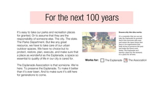 It’s easy to take our parks and recreation places
for granted. Or to assume that they are the
responsibility of someone else. The city. The state.
The Parks Department. But like any great
resource, we have to take care of our urban
outdoor spaces. We have no choice but to
protect, restore, plan, execute, and make sure that
a place as wonderful as the Esplanade, a space so
essential to quality of life in our city is cared for.
The Esplanade Association is that someone. We’re
here. To preserve the Esplanade. To make it better
than it’s ever been. And to make sure it’s still here
for generations to come.
Reason	
  why	
  this	
  idea	
  works:	
  	
  
It’s	
  a	
  reminder	
  that	
  we	
  can	
  not	
  
take	
  the	
  Esplanade	
  for	
  granted.	
  
And	
  it	
  lets	
  everyone	
  who	
  uses	
  
and	
  enjoys	
  the	
  space	
  know	
  that	
  
there	
  is	
  an	
  organization	
  that	
  
both	
  strives	
  to	
  preserve	
  the	
  past	
  
and	
  make	
  the	
  future	
  even	
  
better.	
  The	
  Esplanade	
  isn’t	
  
merely	
  a	
  place	
  for	
  the	
  moment,	
  
it’s	
  a	
  place	
  for	
  all	
  time.
Works for: The Esplanade The Associationx
For the next 100 years
 