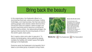 In the original plans, the Esplanade offered us a
stunning tree-lined park, gracious archways, inviting
footbridges, and inspiring views. But that was before
parking garages were erected, before Storrow Drive
introduced noise and pollution, before budget cuts
forced a swimming pool to become a compost pit.
Still, behind the erosion, the deteriorating bridges, the
aging architecture lies the stunning beauty of one of
the world’s great urban parks.
But it needs a vision and a plan to execute it. To
restore the landscaping, rescue gathering spaces,
revitalize the facilities and reclaim space that rightly
belongs to the Esplanade.
Everyone wants the Esplanade to be beautiful. But it
takes a committed group of people to bring it back.
Reason	
  why	
  this	
  idea	
  works:	
  	
  
This	
  idea	
  focuses	
  on	
  the	
  
Association’s	
  role	
  in	
  restoring	
  
the	
  Esplanade	
  to	
  its	
  intended	
  
glory.	
  By	
  suggesting	
  that	
  the	
  
beauty	
  needs	
  to	
  be	
  brought	
  
back,	
  it	
  calls	
  attention	
  to	
  the	
  
deterioration,	
  the	
  old	
  
architecture,	
  the	
  imposition	
  of	
  
Storrow	
  Drive,	
  etc.	
  while	
  
declaring	
  that	
  the	
  Association	
  is	
  
doing	
  something	
  about	
  it.
Works for: The Esplanade The Associationx
Bring back the beauty
x
 