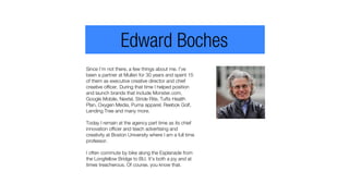 Since I’m not there, a few things about me. I’ve
been a partner at Mullen for 30 years and spent 15
of them as executive creative director and chief
creative officer. During that time I helped position
and launch brands that include Monster.com,
Google Mobile, Nextel, Stride Rite, Tufts Health
Plan, Oxygen Media, Puma apparel, Reebok Golf,
Lending Tree and many more.
Today I remain at the agency part time as its chief
innovation officer and teach advertising and
creativity at Boston University where I am a full time
professor.
I often commute by bike along the Esplanade from
the Longfellow Bridge to BU. It’s both a joy and at
times treacherous. Of course, you know that.
Edward Boches
 