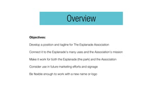 Objectives:
Develop a position and tagline for The Esplanade Association
Connect it to the Esplanade’s many uses and the Association’s mission
Make it work for both the Esplanade (the park) and the Association
Consider use in future marketing efforts and signage
Be flexible enough to work with a new name or logo
Overview
 