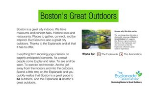 Boston is a great city indoors. We have
museums and concert halls. Historic sites and
restaurants. Places to gather, connect, and be
inspired. But Boston is also a great city
outdoors. Thanks to the Esplanade and all that
it has to offer.
Everything from morning yoga classes, to
eagerly anticipated concerts. As a result
people come to play and relax. To see and be
seen. To wander and wonder. And to get
away from the indoors and into the outdoors.
Spend a little time on the Esplanade and you
quickly realize that Boston is a great place to
be outdoors. And the Esplanade is Boston’s
great outdoors.
Reason	
  why	
  this	
  idea	
  works:	
  	
  
The	
  nice	
  thing	
  about	
  this	
  idea	
  is	
  
the	
  double	
  meaning	
  of	
  Boston’s	
  
Great	
  Outdoors.	
  It	
  suggests	
  
that	
  Boston	
  is	
  great	
  outdoors,	
  
thanks	
  to	
  the	
  Esplanade,	
  and	
  
also	
  reminds	
  us	
  that	
  the	
  
Esplanade	
  is	
  Boston’s	
  great	
  
outdoor	
  experience.
Works for: The Esplanade The Associationx x
Boston’s Great Outdoors
Restoring Boston’s Great Outdoors
 