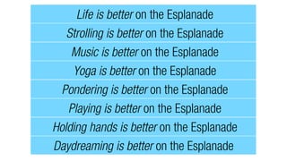 Life is better on the Esplanade
Strolling is better on the Esplanade
Music is better on the Esplanade
Yoga is better on the Esplanade
Pondering is better on the Esplanade
Playing is better on the Esplanade
Holding hands is better on the Esplanade
Daydreaming is better on the Esplanade
 