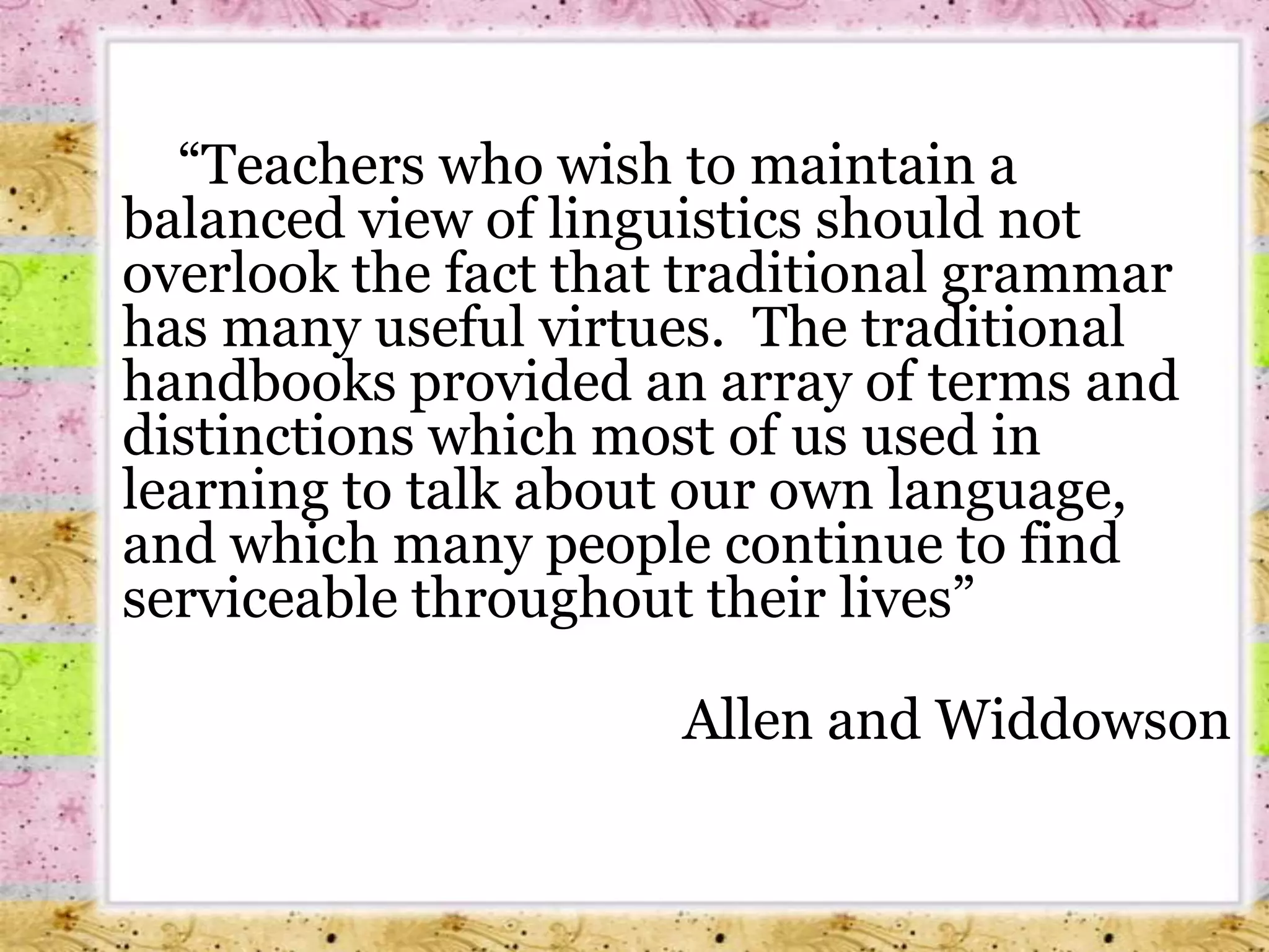 		 “Teachers who wish to maintain a balanced view of linguistics should not overlook the fact that traditional grammar has many useful virtues.  The traditional handbooks provided an array of terms and distinctions which most of us used in learning to talk about our own language, and which many people continue to find serviceable throughout their lives”                                                                                                                                Allen and Widdowson