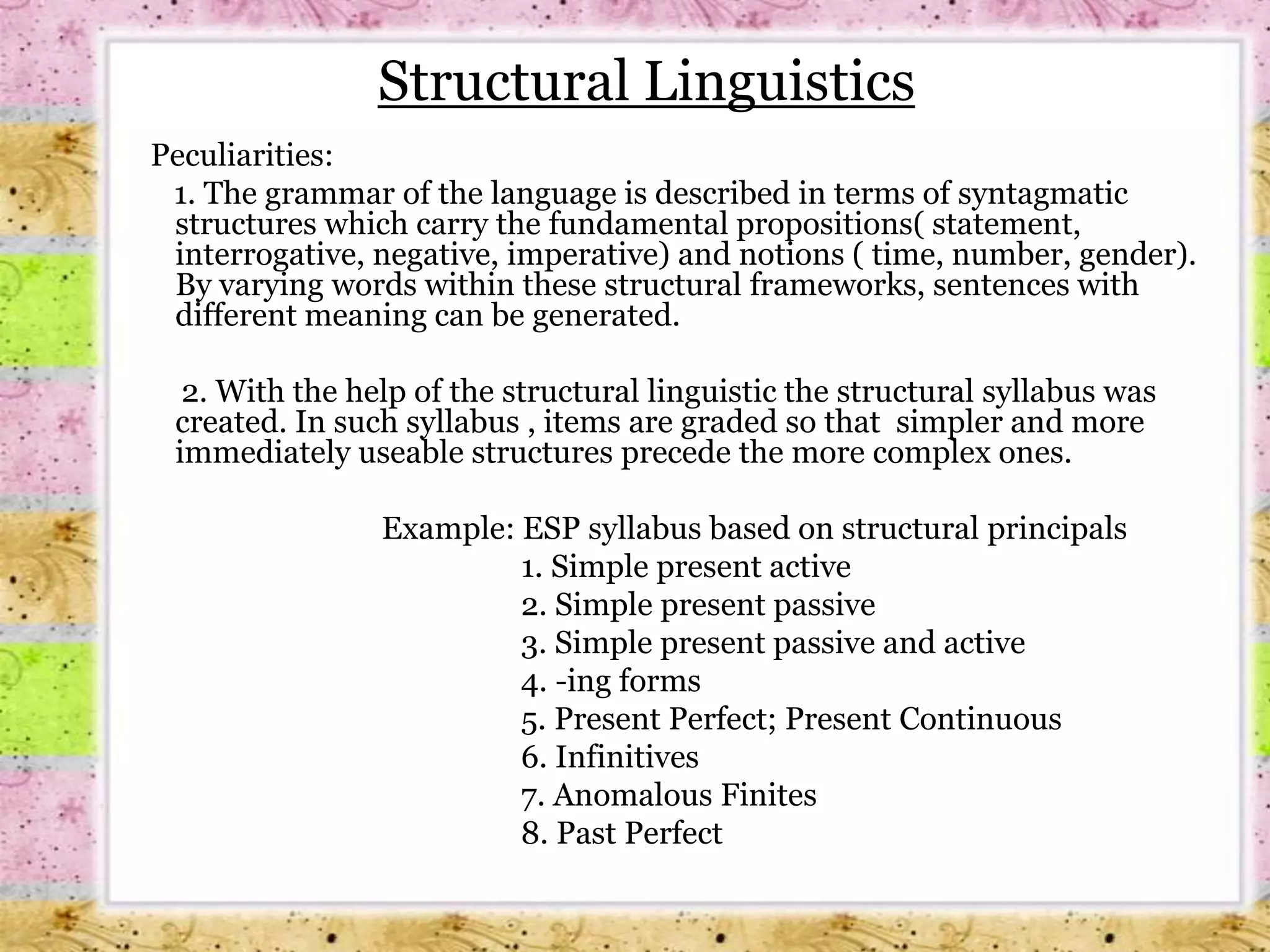 Structural Linguistics   Peculiarities:      1. The grammar of the language is described in terms of syntagmatic structures which carry the fundamental propositions( statement, interrogative, negative, imperative) and notions ( time, number, gender). By varying words within these structural frameworks, sentences with different meaning can be generated.         2. With the help of the structural linguistic the structural syllabus was created. In such syllabus , items are graded so that  simpler and more immediately useable structures precede the more complex ones.			Example: ESP syllabus based on structural principals                                                   1. Simple present active                                                   2. Simple present passive                                                   3. Simple present passive and active                                                   4. -ing forms                                                   5. Present Perfect; Present Continuous                                                   6. Infinitives                                                   7. Anomalous Finites                                                   8. Past Perfect