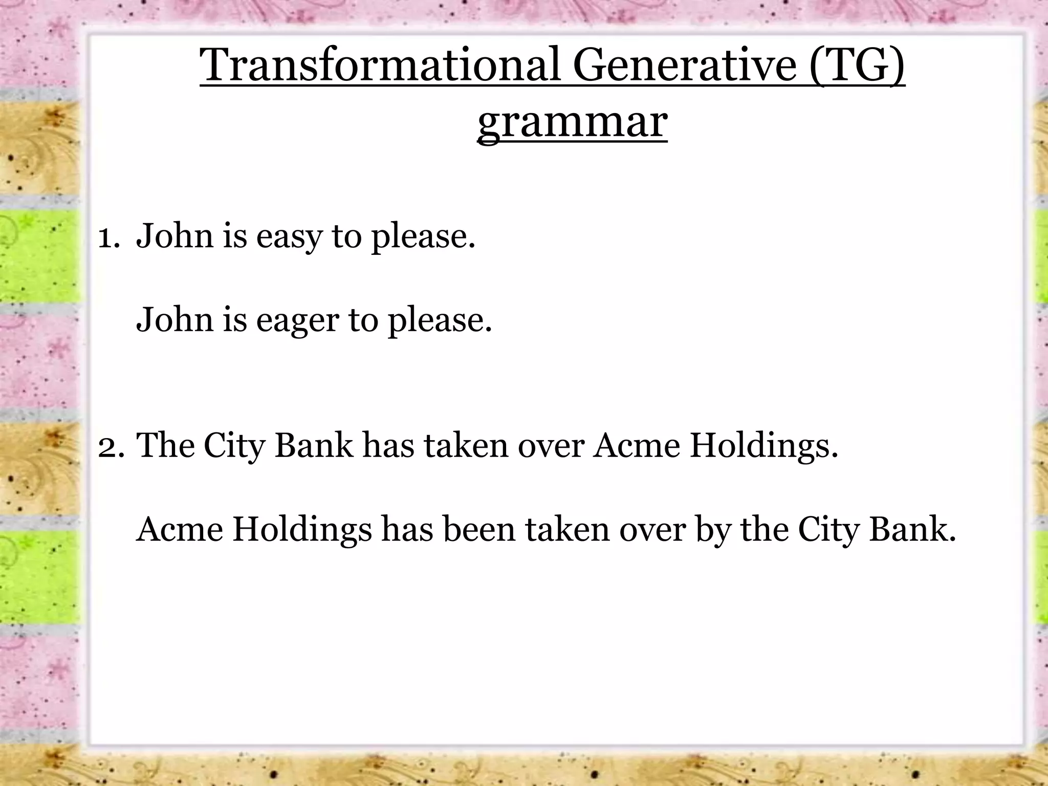 Transformational Generative (TG) grammar1. 	John is easy to please.	John is eager to please.The City Bank has taken over Acme Holdings.	Acme Holdings has been taken over by the City Bank.