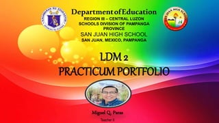 LDM 2
PRACTICUM PORTFOLIO
Miguel Q. Paras
Teacher II
DepartmentofEducation
REGION III – CENTRAL LUZON
SCHOOLS DIVISION OF PAMPANGA
PROVINCE
SAN JUAN HIGH SCHOOL
SAN JUAN, MEXICO, PAMPANGA
 