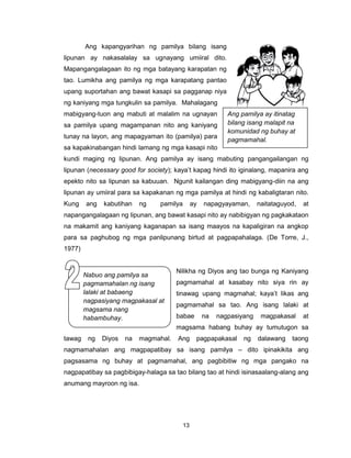 13
Ang kapangyarihan ng pamilya bilang isang
lipunan ay nakasalalay sa ugnayang umiiral dito.
Mapangangalagaan ito ng mga batayang karapatan ng
tao. Lumikha ang pamilya ng mga karapatang pantao
upang suportahan ang bawat kasapi sa pagganap niya
ng kaniyang mga tungkulin sa pamilya. Mahalagang
mabigyang-tuon ang mabuti at malalim na ugnayan
sa pamilya upang magampanan nito ang kaniyang
tunay na layon, ang mapagyaman ito (pamilya) para
sa kapakinabangan hindi lamang ng mga kasapi nito
kundi maging ng lipunan. Ang pamilya ay isang mabuting pangangailangan ng
lipunan (necessary good for society); kaya’t kapag hindi ito iginalang, mapanira ang
epekto nito sa lipunan sa kabuuan. Ngunit kailangan ding mabigyang-diin na ang
lipunan ay umiiral para sa kapakanan ng mga pamilya at hindi ng kabaligtaran nito.
Kung ang kabutihan ng pamilya ay napagyayaman, naitataguyod, at
napangangalagaan ng lipunan, ang bawat kasapi nito ay nabibigyan ng pagkakataon
na makamit ang kaniyang kaganapan sa isang maayos na kapaligiran na angkop
para sa paghubog ng mga panlipunang birtud at pagpapahalaga. (De Torre, J.,
1977)
Nilikha ng Diyos ang tao bunga ng Kaniyang
pagmamahal at kasabay nito siya rin ay
tinawag upang magmahal; kaya’t likas ang
pagmamahal sa tao. Ang isang lalaki at
babae na nagpasiyang magpakasal at
magsama habang buhay ay tumutugon sa
tawag ng Diyos na magmahal. Ang pagpapakasal ng dalawang taong
nagmamahalan ang magpapatibay sa isang pamilya – dito ipinakikita ang
pagsasama ng buhay at pagmamahal, ang pagbibitiw ng mga pangako na
nagpapatibay sa pagbibigay-halaga sa tao bilang tao at hindi isinasaalang-alang ang
anumang mayroon ng isa.
Nabuo ang pamilya sa
pagmamahalan ng isang
lalaki at babaeng
nagpasiyang magpakasal at
magsama nang
habambuhay.
Ang pamilya ay itinatag
bilang isang malapit na
komunidad ng buhay at
pagmamahal.
 