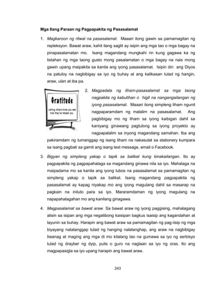 243
Mga Ilang Paraan ng Pagpapakita ng Pasasalamat
1. Magkaroon ng ritwal na pasasalamat. Maaari itong gawin sa pamamagitan ng
repleksyon. Bawat araw, kahit ilang saglit ay isipin ang mga tao o mga bagay na
pinapasalamatan mo. Isang magandang mungkahi rin kung gagawa ka ng
listahan ng mga taong gusto mong pasalamatan o mga bagay na nais mong
gawin upang maipakita sa kanila ang iyong pasasalamat. Isipin din ang Diyos
na patuloy na nagbibigay sa iyo ng buhay at ang kalikasan tulad ng hangin,
araw, ulan at iba pa.
2. Magpadala ng liham-pasasalamat sa mga taong
nagpakita ng kabutihan o higit na nangangailangan ng
iyong pasasalamat. Maaari itong simpleng liham ngunit
nagpaparamdam ng malalim na pasasalamat. Ang
pagbibigay mo ng liham sa iyong kaibigan dahil sa
kaniyang ginawang pagtulong sa iyong proyekto ay
nagpapalalim sa inyong magandang samahan. Iba ang
pakiramdam ng tumanggap ng isang liham na nakasulat sa stationery kumpara
sa isang pagbati sa gamit ang isang text message, email o Facebook.
3. Bigyan ng simpleng yakap o tapik sa balikat kung kinakailangan. Ito ay
pagpapakita ng pagpapahalaga sa magandang ginawa nila sa iyo. Mahalaga na
maipadama mo sa kanila ang iyong lubos na pasasalamat sa pamamagitan ng
simpleng yakap o tapik sa balikat. Isang magandang pagpapakita ng
pasasalamat ay kapag niyakap mo ang iyong magulang dahil sa masarap na
pagkain na iniluto para sa iyo. Mararamdaman ng iyong magulang na
napapahalagahan mo ang kanilang ginagawa.
4. Magpasalamat sa bawat araw. Sa bawat araw ng iyong paggising, mahalagang
alisin sa isipan ang mga negatibong kaisipan bagkus isaisip ang kagandahan at
layunin sa buhay. Harapin ang bawat araw sa pamamagitan ng pag-iisip ng mga
biyayang natatanggap tulad ng hanging nalalanghap, ang araw na nagbibigay
liwanag at maging ang mga di mo kilalang tao na gumawa sa iyo ng serbisyo
tulad ng drayber ng dyip, pulis o guro na naglaan sa iyo ng oras. Ito ang
magpapasigla sa iyo upang harapin ang bawat araw.
 