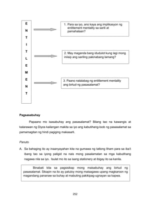 252
Pagsasabuhay
Papaano mo isasabuhay ang pasasalamat? Bilang tao na kawangis at
kalarawan ng Diyos kailangan makita sa iyo ang kabutihang-loob ng pasasalamat sa
pamamagitan ng hindi pagiging makasarli.
Panuto
A. Sa bahaging ito ay inaanyayahan kita na gumawa ng tatlong liham para sa iba’t
ibang tao sa iyong paligid na nais mong pasalamatan sa mga kabutihang
nagawa nila sa iyo. Isulat mo ito sa isang stationery at ibigay ito sa kanila.
E
N
T
I
T
L
E
M
E
N
T
M
E
N
T
A
L
I
T
Y
1. Para sa iyo, ano kaya ang implikasyon ng
entitlement mentality sa sarili at
pamahalaan?
2. May maganda bang idudulot kung lagi mong
iniisip ang sariling pakinabang lamang?
3. Paano nalalabag ng entitlement mentality
ang birtud ng pasasalamat?
Binabati kita sa pagsisikap mong maisabuhay ang birtud ng
pasasalamat. Sikapin na ito ay patuloy mong maisagawa upang magkaroon ng
magandang pananaw sa buhay at mabuting pakikipag-ugnayan sa kapwa.
 