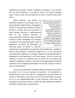 272
magdiriwang ng kaarawan, ikakasal, magtatapos sa pag-aaral, o may namatay?
Sino ang iyong tinatakbuhan, noong ikaw ay bata pa (at maaaring hanggang
ngayon), upang humingi ng tulong kapag ikaw ay inaway o nasaktan ng iyong mga
kalaro?
Bilang presensiya, ang pamilya ang
nagsisilbing proteksyon sa mga kasapi, duyan ng
pagmamalasakit at pagmamahalan, pinaglalagakan
ng lahat ng mga karanasan, kalakasan, kahinaan,
damdamin, at halaga. Itinuturing ang pamilya na
isang tahanang nag-iingat at nagsasanggalang
laban sa mga panganib, karahasan at
masasamang banta ng mga tao o bagay sa paligid
at labas ng pamilya. Napagtitibay ang presensiya
ng pamilya ng mga nakasanayang gawi o ritwal, at
pagkakaroon ng disiplina. Sa pamamagitan ng
karaniwang gawain ng pamilya sa araw-araw,
nakakasanayan ang pagkakaroon ng mga gawi, tulad ng pagmamano o paghalik sa
kamay ng mga magulang o nakatatanda, paggamit ng ‘po’ at ‘opo’, ang pagkain
nang sabay-sabay, pagkakaroon ng diyalogo, pagtulong sa mga gawaing-bahay, at
pakikibahagi sa mga pagdiriwang sa iba’t ibang okasyon. Hindi ba’t marami ang
nagkaroon ng interes sa pagbabasa dahil sa nakikita nila ang kanilang mga
magulang na nagbabasa ng dyaryo o mga aklat? O ang pagpapahalaga sa kalinisan
at kaayusan dahil sa palagiang pagpapaalala sa iyo ng iyong magulang na linisin at
ayusin mo ang iyong silid?
Kung ano ang nakasanayan at palaging nakikita na ginagawa ng mga kasapi
ng pamilya, lalo na ng mga magulang at nakatatanda, ay makakalakihan at
makakasanayan ng mga anak. Dahil dito, naipagpapatuloy ang mga tradisyon ng
pamilya na nakatutulong sa pag-unlad, hindi lamang ng bawat kasapi ng pamilya,
pati na rin ang pagkakabuklod-buklod ng mga henerasyon. Kung kaya’t may
pananagutan ang pamilya na bumuo at ingatan ang mga magagandang tradisyong
nakalakihan at nakasanayan ng mga kasapi nito.
Bilang presensiya, ang pamilya
ang nagsisilbing proteksyon sa
mga kasapi, duyan ng
pagmamalasakit at
pagmamahalan,
pinaglalagakan ng lahat ng
mga karanasan, kalakasan,
kahinaan, damdamin at
halaga. Itinuturing ang
pamilya na isang tahanang
nag-iingat at nagsasanggalang
laban sa panganib, karahasan
at masasamang banta ng mga
tao o bagay sa paligid at labas
ng pamilya.
 